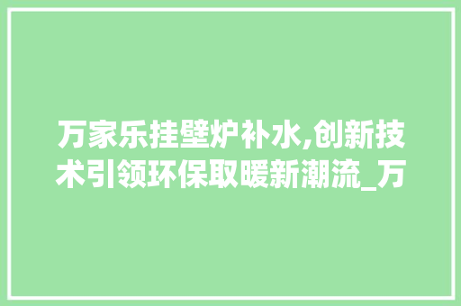 万家乐挂壁炉补水,创新技术引领环保取暖新潮流_万家乐挂壁炉补水 万家乐挂壁炉补水,创新技术引领环保取暖新潮流_万家乐挂壁炉补水 综合便民