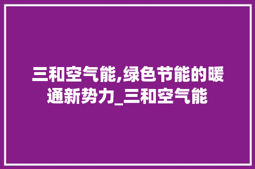 三和空气能,绿色节能的暖通新势力_三和空气能 三和空气能,绿色节能的暖通新势力_三和空气能 综合便民
