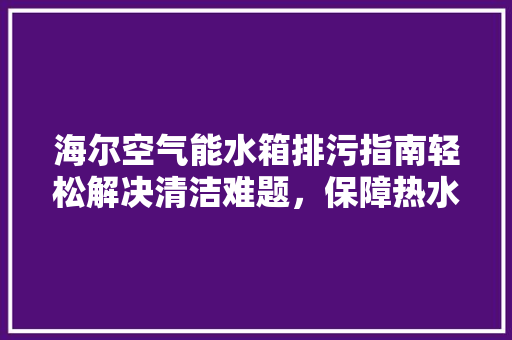 海尔空气能水箱排污指南轻松解决清洁难题，保障热水供应 汽车维修