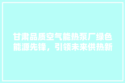 甘肃品质空气能热泵厂绿色能源先锋，引领未来供热新风尚 家电维修