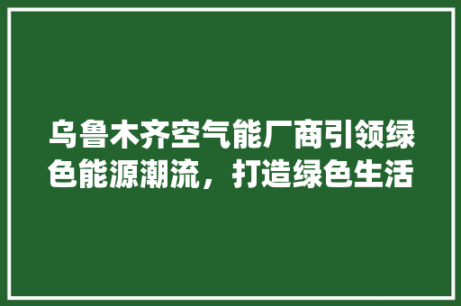 乌鲁木齐空气能厂商引领绿色能源潮流，打造绿色生活新篇章_乌鲁木齐空气能厂商 乌鲁木齐空气能厂商引领绿色能源潮流，打造绿色生活新篇章_乌鲁木齐空气能厂商 汽车维修