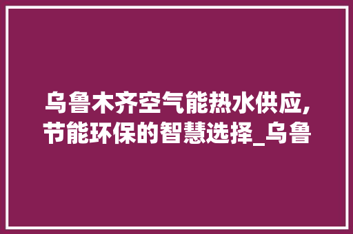 乌鲁木齐空气能热水供应,节能环保的智慧选择_乌鲁木齐空气能热水供应 乌鲁木齐空气能热水供应,节能环保的智慧选择_乌鲁木齐空气能热水供应 家电维修