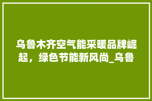 乌鲁木齐空气能采暖品牌崛起，绿色节能新风尚_乌鲁木齐空气能采暖品牌 乌鲁木齐空气能采暖品牌崛起，绿色节能新风尚_乌鲁木齐空气能采暖品牌 墙体维修