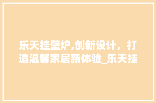 乐天挂壁炉,创新设计，打造温馨家居新体验_乐天挂壁炉说明书 乐天挂壁炉,创新设计，打造温馨家居新体验_乐天挂壁炉说明书 综合便民