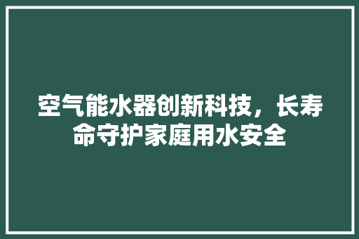 空气能水器创新科技，长寿命守护家庭用水安全