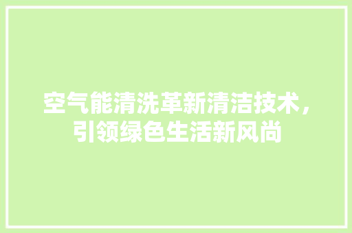 空气能清洗革新清洁技术，引领绿色生活新风尚 厨房维修
