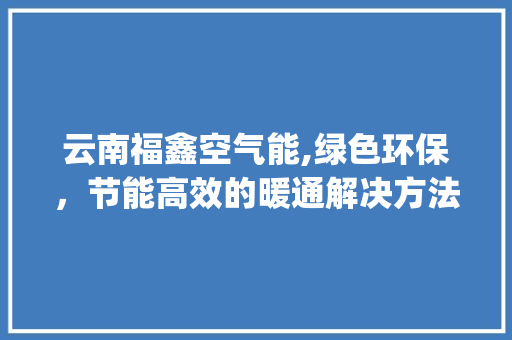 云南福鑫空气能,绿色环保，节能高效的暖通解决方法_云南福鑫空气能电话