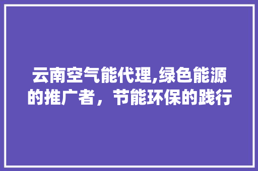 云南空气能代理,绿色能源的推广者，节能环保的践行者_云南空气能代理