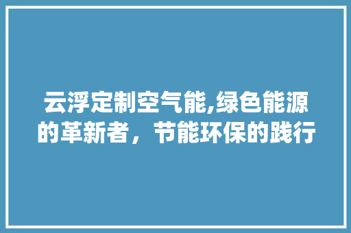 云浮定制空气能,绿色能源的革新者，节能环保的践行者_云浮定制空气能工作原理 云浮定制空气能,绿色能源的革新者，节能环保的践行者_云浮定制空气能工作原理 综合便民