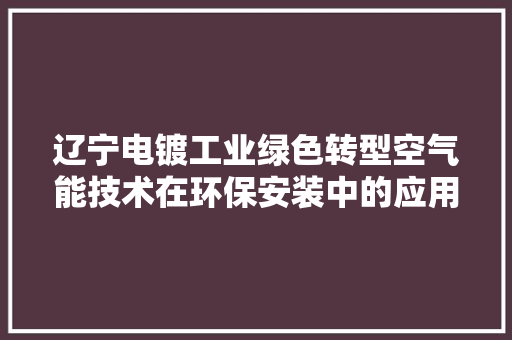 辽宁电镀工业绿色转型空气能技术在环保安装中的应用与方法