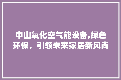 中山氧化空气能设备,绿色环保，引领未来家居新风尚_中山氧化空气能设备 中山氧化空气能设备,绿色环保，引领未来家居新风尚_中山氧化空气能设备 厨房维修