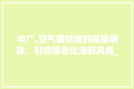 中广,空气能领域的璀璨明珠，引领绿色生活新风尚_空气能品牌中广 中广,空气能领域的璀璨明珠，引领绿色生活新风尚_空气能品牌中广 综合便民