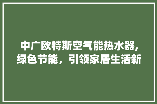 中广欧特斯空气能热水器,绿色节能，引领家居生活新风尚_中广欧特斯空气能热水器好吗 中广欧特斯空气能热水器,绿色节能，引领家居生活新风尚_中广欧特斯空气能热水器好吗 汽车维修
