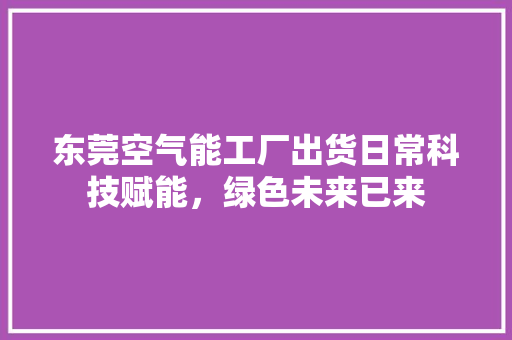 东莞空气能工厂出货日常科技赋能，绿色未来已来 厨房维修