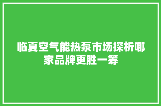临夏空气能热泵市场探析哪家品牌更胜一筹 厨房维修