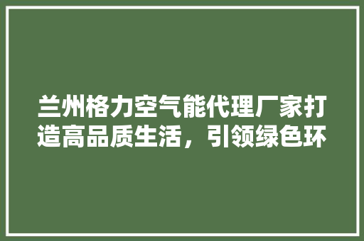 兰州格力空气能代理厂家打造高品质生活，引领绿色环保潮流