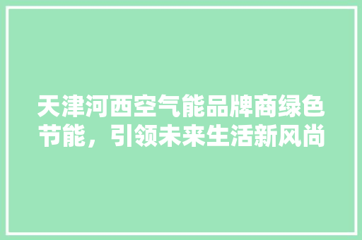 天津河西空气能品牌商绿色节能，引领未来生活新风尚 厨房维修