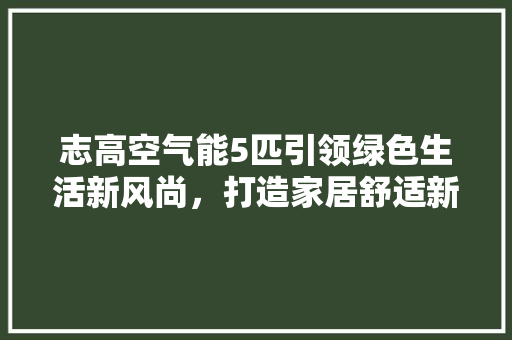 志高空气能5匹引领绿色生活新风尚，打造家居舒适新体验 综合便民