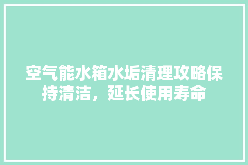 空气能水箱水垢清理攻略保持清洁，延长使用寿命 综合便民