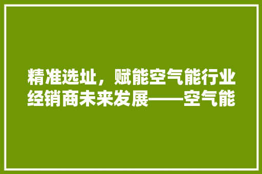 精准选址，赋能空气能行业经销商未来发展——空气能经销商选址步骤