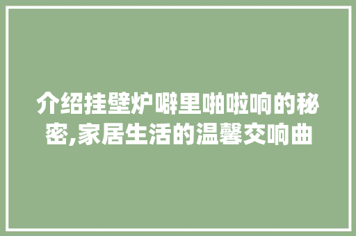 介绍挂壁炉噼里啪啦响的秘密,家居生活的温馨交响曲_挂壁炉噼里啪啦响是怎么回事 介绍挂壁炉噼里啪啦响的秘密,家居生活的温馨交响曲_挂壁炉噼里啪啦响是怎么回事 墙体维修