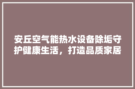 安丘空气能热水设备除垢守护健康生活，打造品质家居 汽车维修