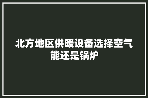 北方地区供暖设备选择空气能还是锅炉 家电维修