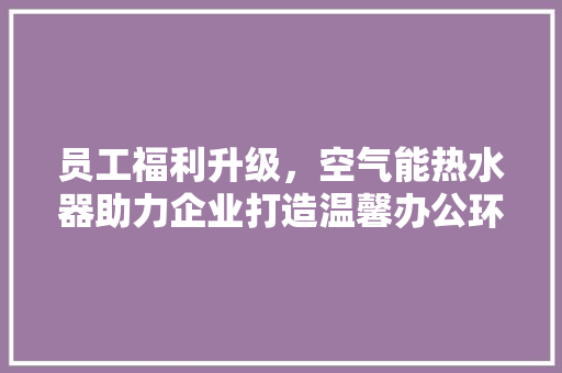 员工福利升级，空气能热水器助力企业打造温馨办公环境 汽车维修