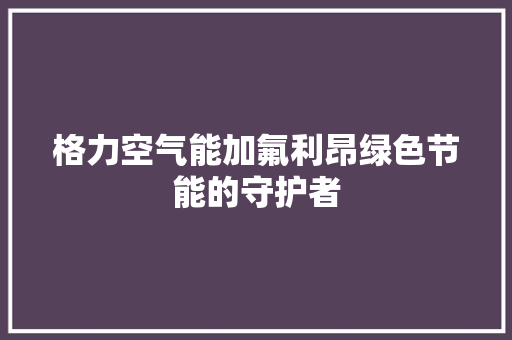 格力空气能加氟利昂绿色节能的守护者
