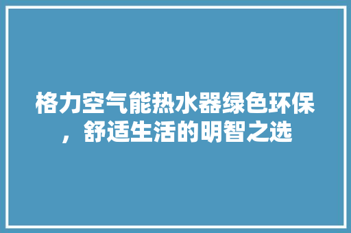 格力空气能热水器绿色环保，舒适生活的明智之选