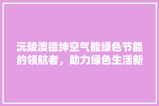 沅陵澳德绅空气能绿色节能的领航者，助力绿色生活新篇章