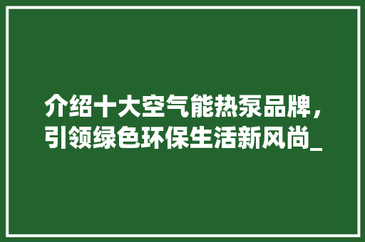 介绍十大空气能热泵品牌，引领绿色环保生活新风尚_十大空气能热泵品牌 介绍十大空气能热泵品牌，引领绿色环保生活新风尚_十大空气能热泵品牌 厨房维修