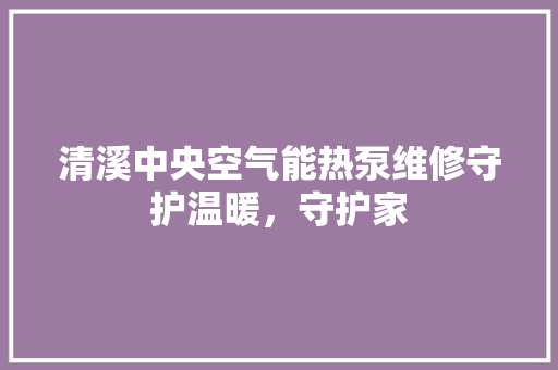 清溪中央空气能热泵维修守护温暖，守护家