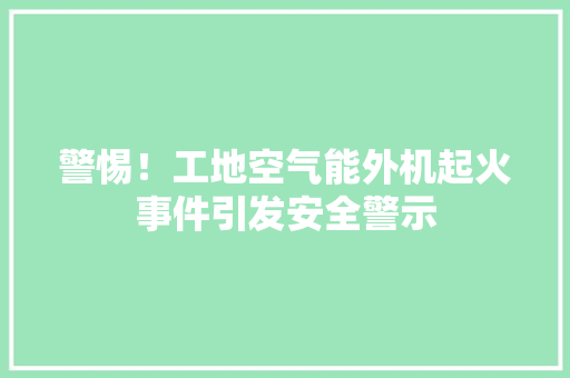 警惕！工地空气能外机起火事件引发安全警示
