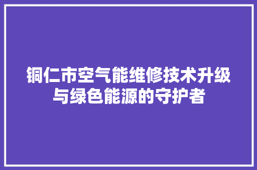 铜仁市空气能维修技术升级与绿色能源的守护者 家电维修