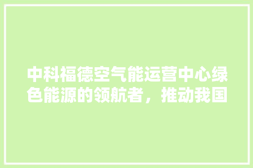 中科福德空气能运营中心绿色能源的领航者，推动我国空气能产业蓬勃发展 厨房维修