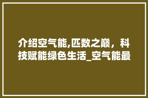 介绍空气能,匹数之巅，科技赋能绿色生活_空气能最大多少匹 介绍空气能,匹数之巅，科技赋能绿色生活_空气能最大多少匹 厨房维修