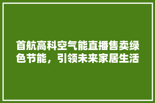 首航高科空气能直播售卖绿色节能，引领未来家居生活新潮流