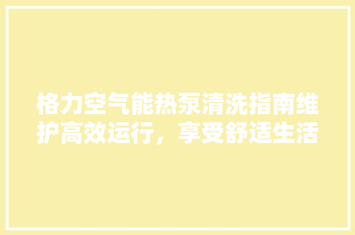 格力空气能热泵清洗指南维护高效运行，享受舒适生活 汽车维修