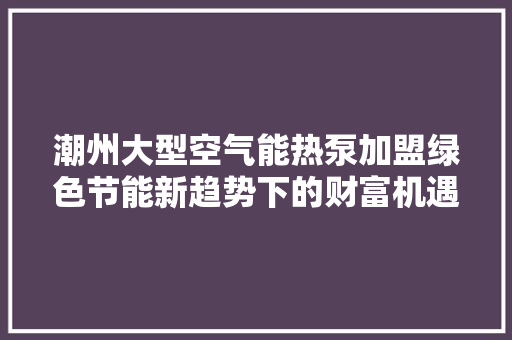 潮州大型空气能热泵加盟绿色节能新趋势下的财富机遇 家电维修