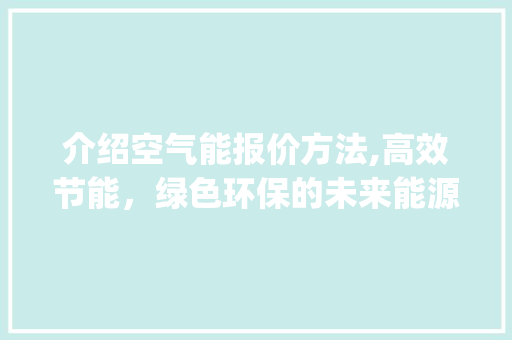介绍空气能报价方法,高效节能，绿色环保的未来能源选择_空气能报价方法表 介绍空气能报价方法,高效节能，绿色环保的未来能源选择_空气能报价方法表 综合便民