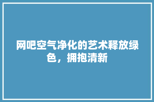 网吧空气净化的艺术释放绿色，拥抱清新