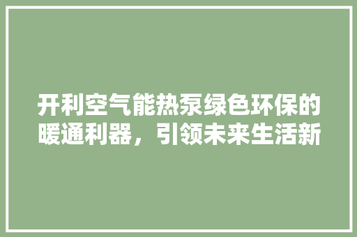 开利空气能热泵绿色环保的暖通利器，引领未来生活新风尚