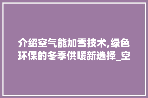 介绍空气能加雪技术,绿色环保的冬季供暖新选择_空气能怎么加雪种 介绍空气能加雪技术,绿色环保的冬季供暖新选择_空气能怎么加雪种 厨房维修
