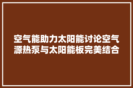空气能助力太阳能讨论空气源热泵与太阳能板完美结合的安装之路