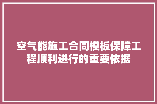 空气能施工合同模板保障工程顺利进行的重要依据