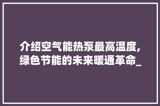 介绍空气能热泵最高温度,绿色节能的未来暖通革命_空气能热泵最高温度 介绍空气能热泵最高温度,绿色节能的未来暖通革命_空气能热泵最高温度 厨房维修