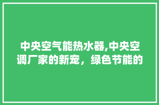 中央空气能热水器,中央空调厂家的新宠，绿色节能的智慧之选_中央空气能热水器厂家供货 中央空气能热水器,中央空调厂家的新宠，绿色节能的智慧之选_中央空气能热水器厂家供货 家电维修