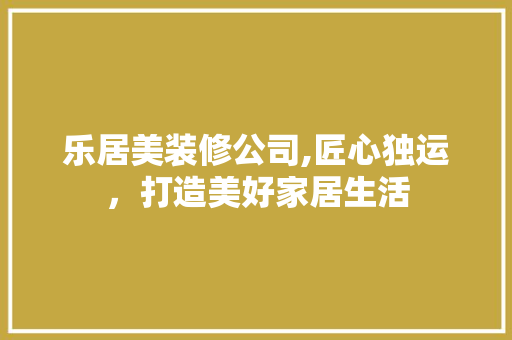 乐居美装修公司,匠心独运，打造美好家居生活 乐居美装修公司,匠心独运，打造美好家居生活 综合便民