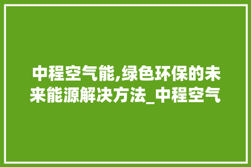 中程空气能,绿色环保的未来能源解决方法_中程空气能 中程空气能,绿色环保的未来能源解决方法_中程空气能 家电维修